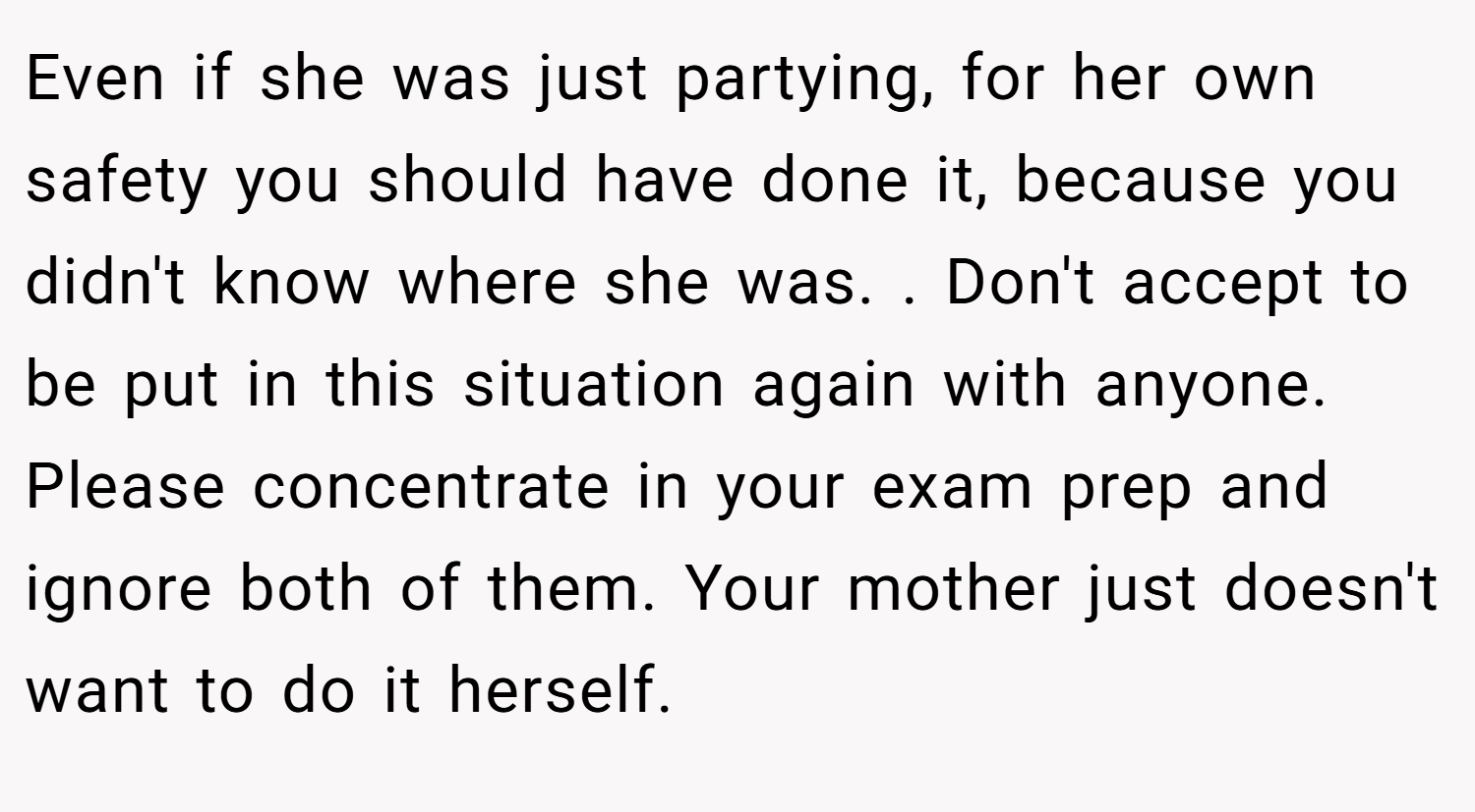 Even if she was just partying, for her own safety you should have done it, because you didn't know where she was. . Don't accept to be put in this situation again with anyone. Please concentrate in your exam prep and ignore both of them. Your mother just doesn't want to do it herself. 