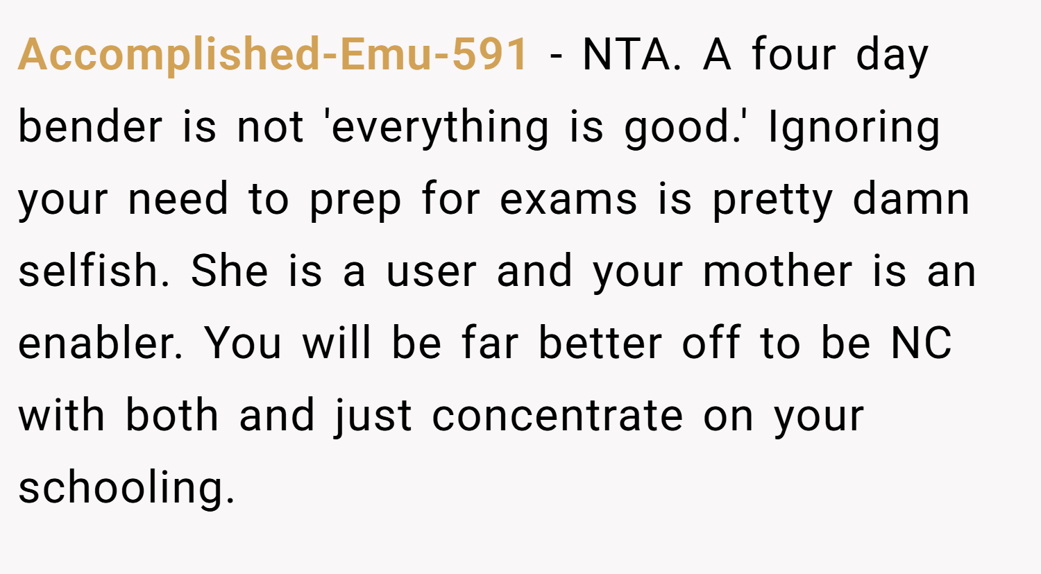 Accomplished-Emu-591 − NTA. A four day bender is not 'everything is good.' Ignoring your need to prep for exams is pretty damn selfish. She is a user and your mother is an enabler. You will be far better off to be NC with both and just concentrate on your schooling.