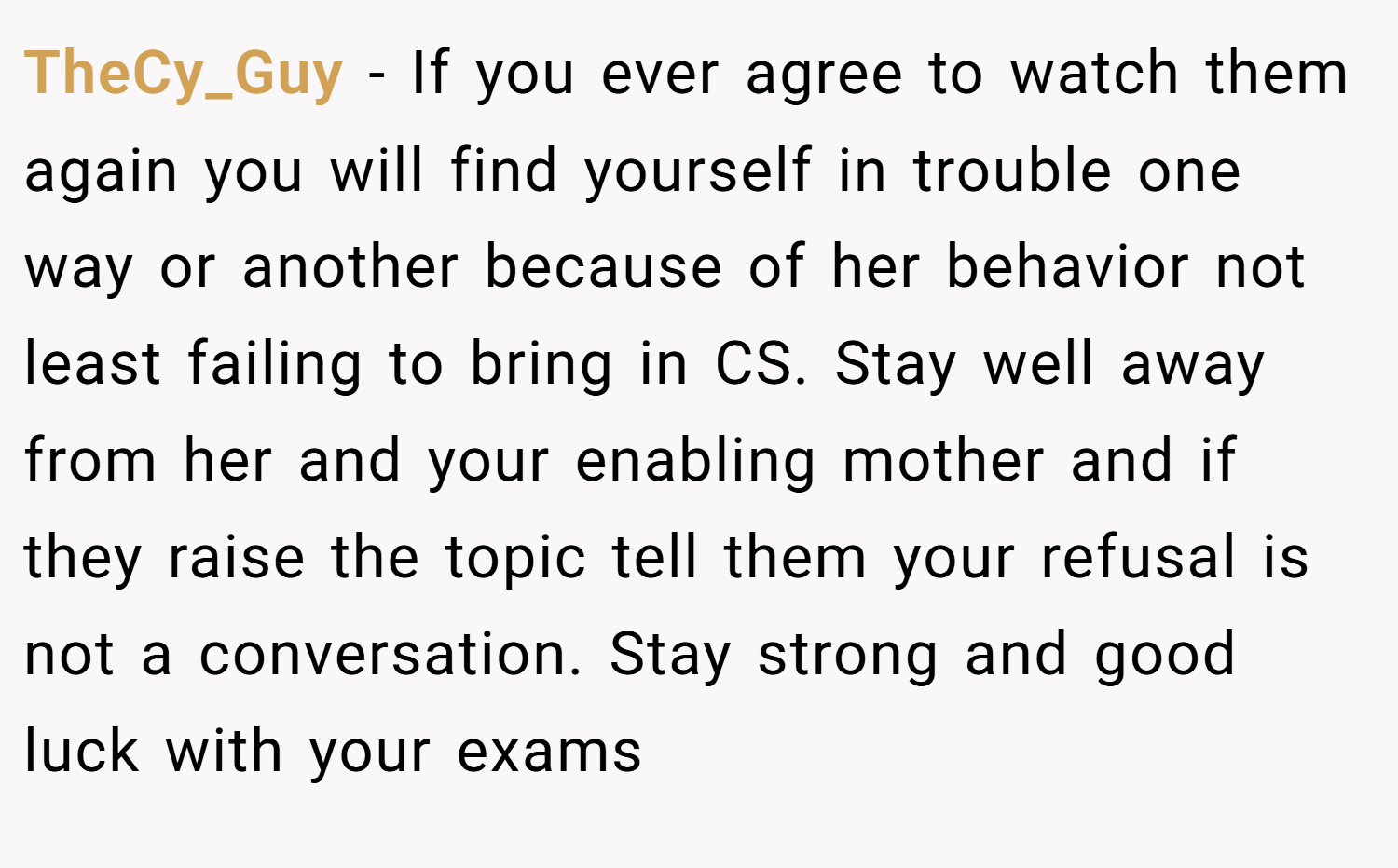 TheCy_Guy − If you ever agree to watch them again you will find yourself in trouble one way or another because of her behavior not least failing to bring in CS. Stay well away from her and your enabling mother and if they raise the topic tell them your refusal is not a conversation. Stay strong and good luck with your exams