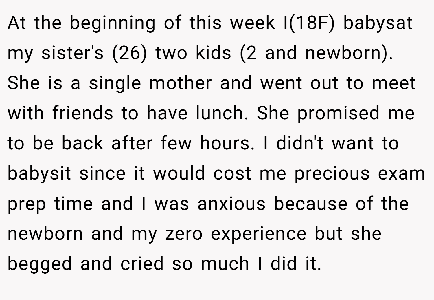 At the beginning of this week I(18F) babysat my sister's (26) two kids (2 and newborn). She is a single mother and went out to meet with friends to have lunch. She promised me to be back after few hours. I didn't want to babysit since it would cost me precious exam prep time and I was anxious because of the newborn and my zero experience but she begged and cried so much I did it.