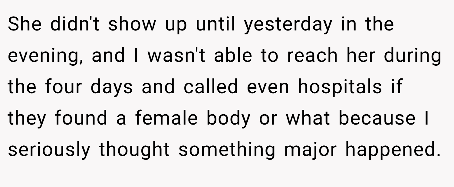 She didn't show up until yesterday in the evening, and I wasn't able to reach her during the four days and called even hospitals if they found a female body or what because I seriously thought something major happened.