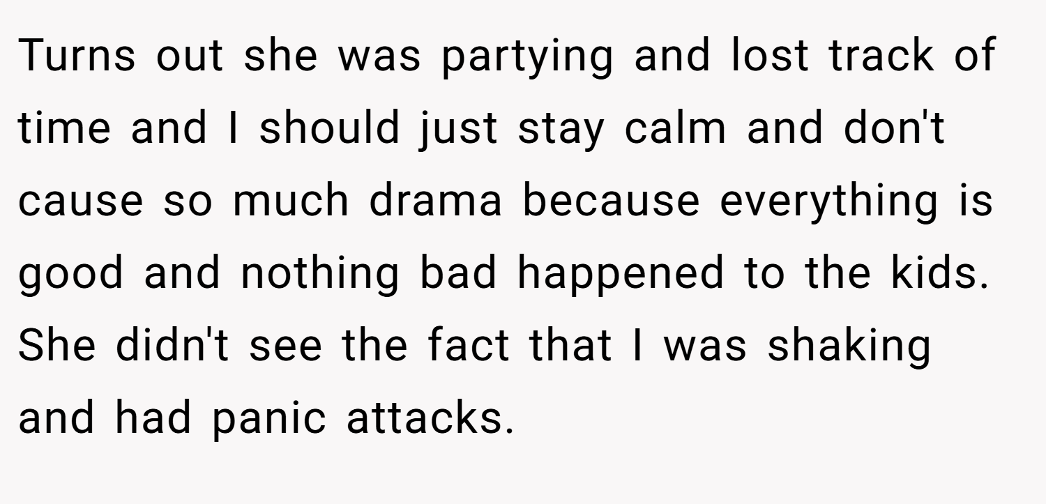 Turns out she was partying and lost track of time and I should just stay calm and don't cause so much drama because everything is good and nothing bad happened to the kids. She didn't see the fact that I was shaking and had panic attacks.