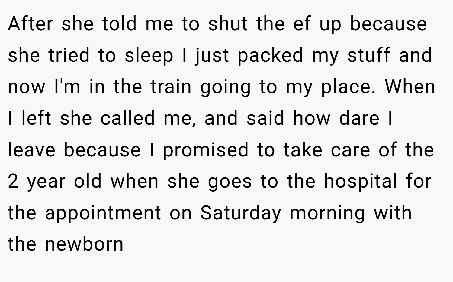 After she told me to shut the ef up because she tried to sleep I just packed my stuff and now I'm in the train going to my place. When I left she called me, and said how dare I leave because I promised to take care of the 2 year old when she goes to the hospital for the appointment on Saturday morning with the newborn