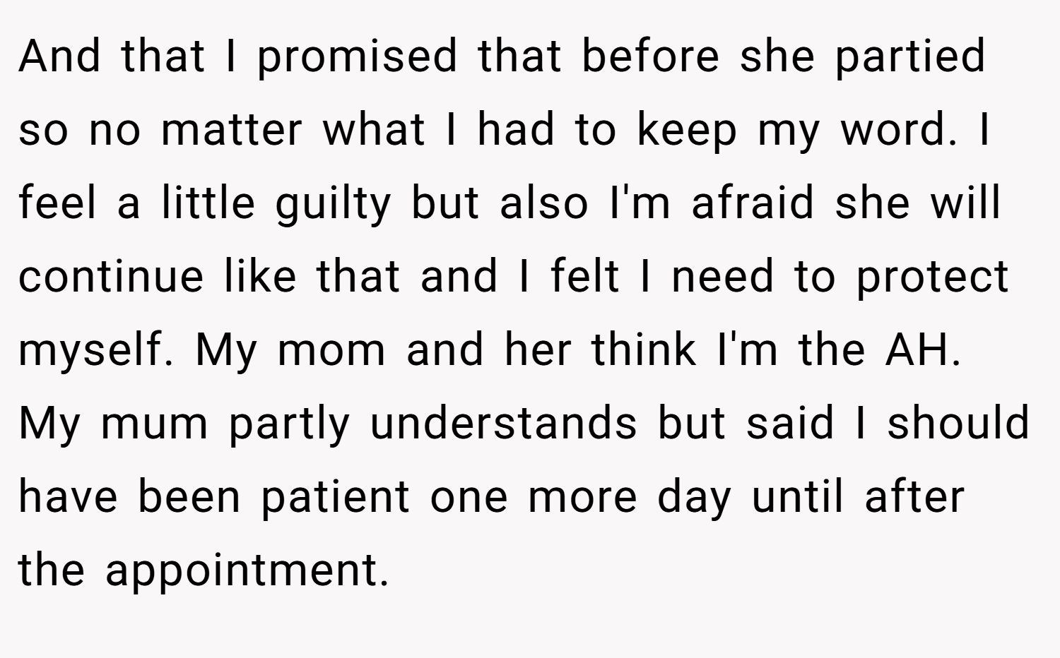 And that I promised that before she partied so no matter what I had to keep my word. I feel a little guilty but also I'm afraid she will continue like that and I felt I need to protect myself. My mom and her think I'm the AH. My mum partly understands but said I should have been patient one more day until after the appointment.