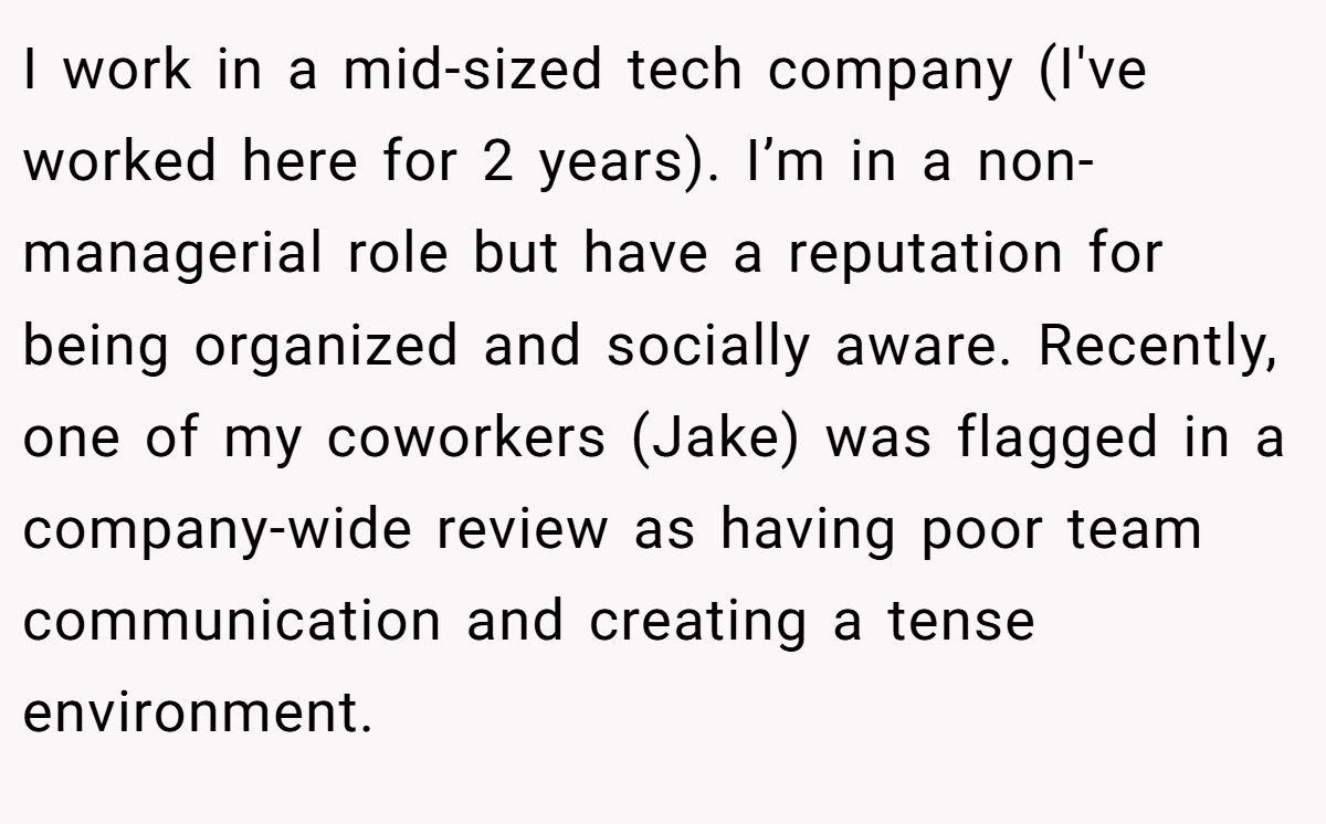I work in a mid-sized tech company (I've worked here for 2 years). I’m in a non-managerial role but have a reputation for being organized and socially aware. Recently, one of my coworkers (Jake) was flagged in a company-wide review as having poor team communication and creating a tense environment.