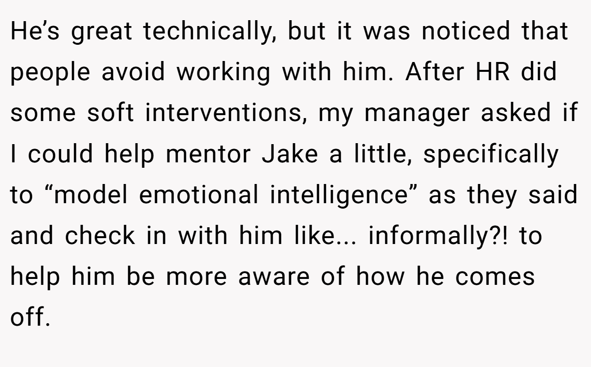 He’s great technically, but it was noticed that people avoid working with him. After HR did some soft interventions, my manager asked if I could help mentor Jake a little, specifically to “model emotional intelligence” as they said and check in with him like... informally?! to help him be more aware of how he comes off.