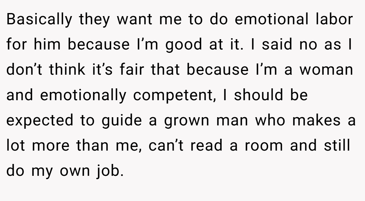Basically they want me to do emotional labor for him because I’m good at it. I said no as I don’t think it’s fair that because I’m a woman and emotionally competent, I should be expected to guide a grown man who makes a lot more than me, can’t read a room and still do my own job.