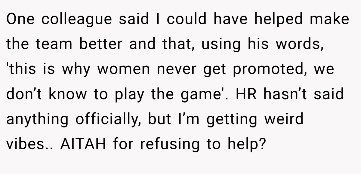 One colleague said I could have helped make the team better and that, using his words, 'this is why women never get promoted, we don’t know to play the game'. HR hasn’t said anything officially, but I’m getting weird vibes.. AITAH for refusing to help?