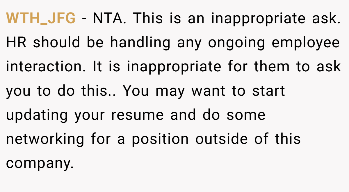 WTH_JFG − NTA. This is an inappropriate ask. HR should be handling any ongoing employee interaction. It is inappropriate for them to ask you to do this.. You may want to start updating your resume and do some networking for a position outside of this company.