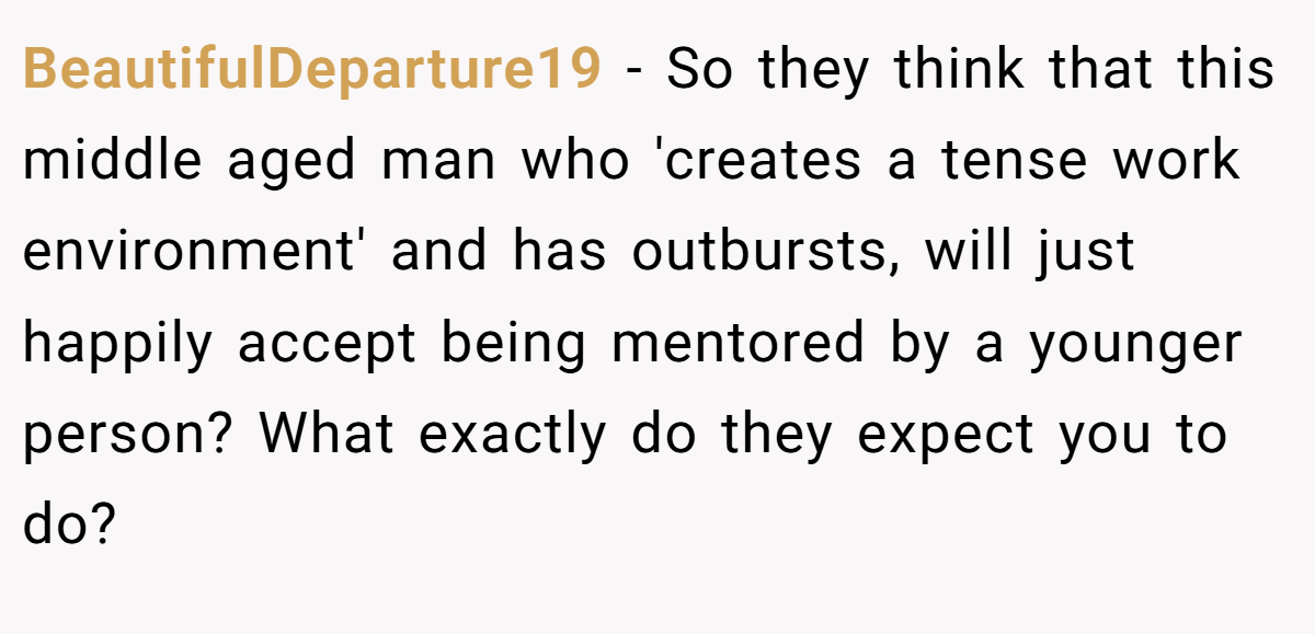 BeautifulDeparture19 − So they think that this middle aged man who 'creates a tense work environment' and has outbursts, will just happily accept being mentored by a younger person? What exactly do they expect you to do?