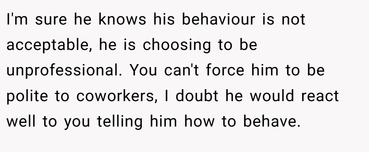 I'm sure he knows his behaviour is not acceptable, he is choosing to be unprofessional. You can't force him to be polite to coworkers, I doubt he would react well to you telling him how to behave.