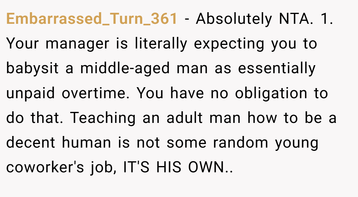 Embarrassed_Turn_361 − Absolutely NTA. 1. Your manager is literally expecting you to babysit a middle-aged man as essentially unpaid overtime. You have no obligation to do that. Teaching an adult man how to be a decent human is not some random young coworker's job, IT'S HIS OWN..