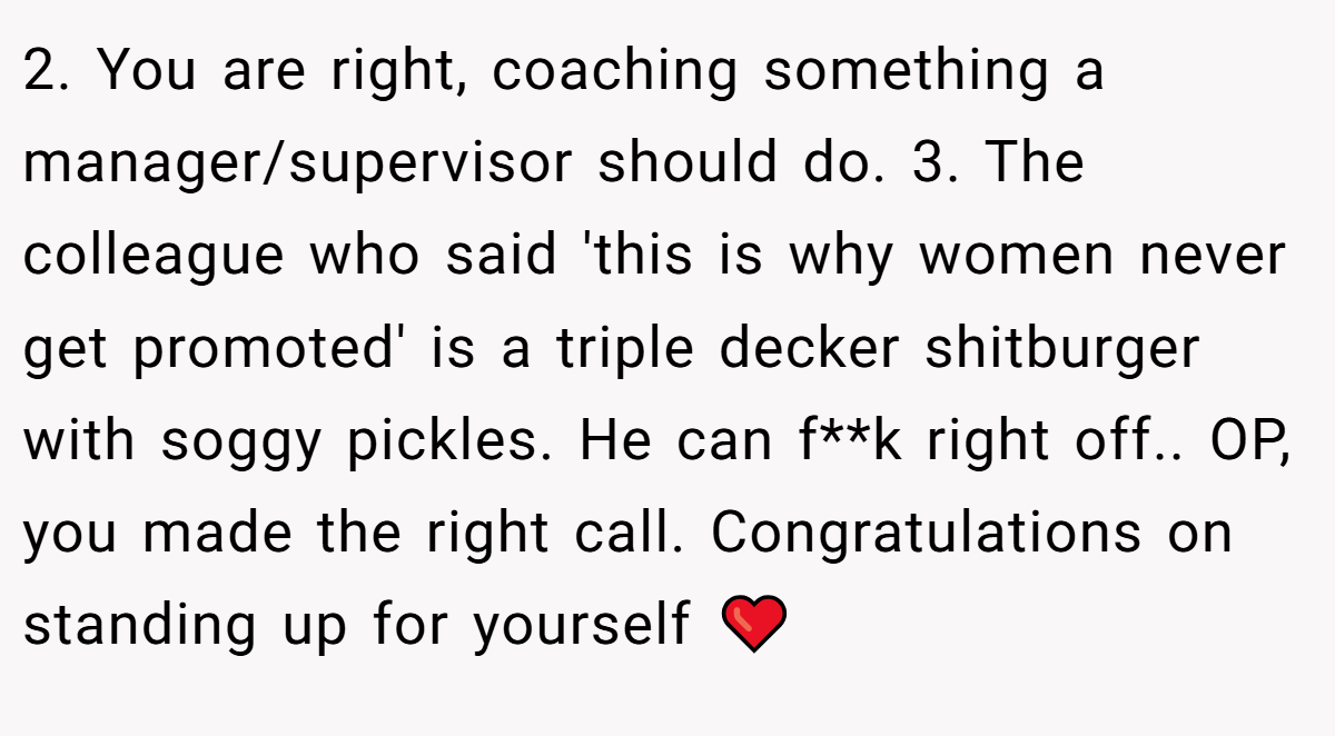 2. You are right, coaching something a manager/supervisor should do. 3. The colleague who said 'this is why women never get promoted' is a triple decker shitburger with soggy pickles. He can f**k right off.. OP, you made the right call. Congratulations on standing up for yourself ❤️