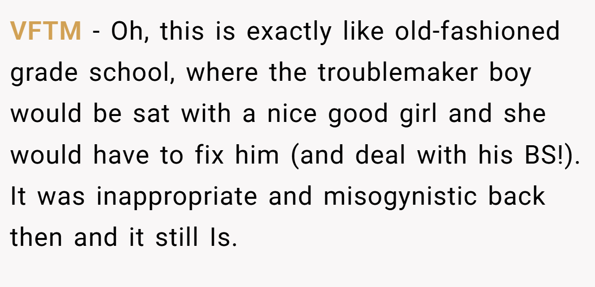 VFTM − Oh, this is exactly like old-fashioned grade school, where the troublemaker boy would be sat with a nice good girl and she would have to fix him (and deal with his BS!). It was inappropriate and misogynistic back then and it still Is.
