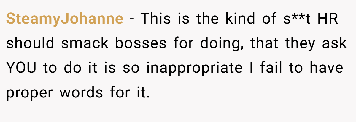 SteamyJohanne − This is the kind of s**t HR should smack bosses for doing, that they ask YOU to do it is so inappropriate I fail to have proper words for it.