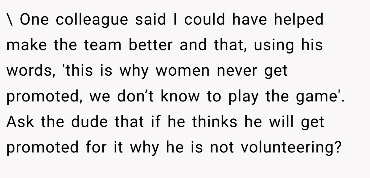 \ One colleague said I could have helped make the team better and that, using his words, 'this is why women never get promoted, we don’t know to play the game'. Ask the dude that if he thinks he will get promoted for it why he is not volunteering?