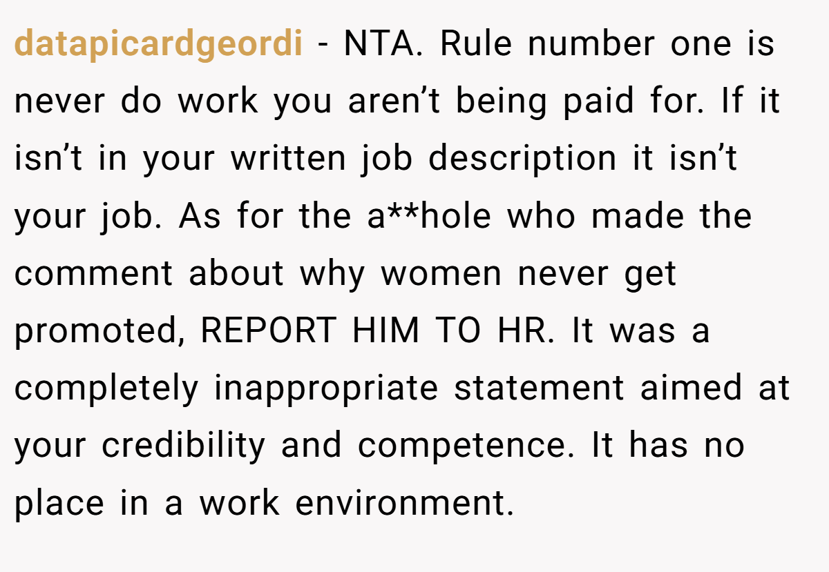 datapicardgeordi − NTA. Rule number one is never do work you aren’t being paid for. If it isn’t in your written job description it isn’t your job. As for the a**hole who made the comment about why women never get promoted, REPORT HIM TO HR. It was a completely inappropriate statement aimed at your credibility and competence. It has no place in a work environment.
