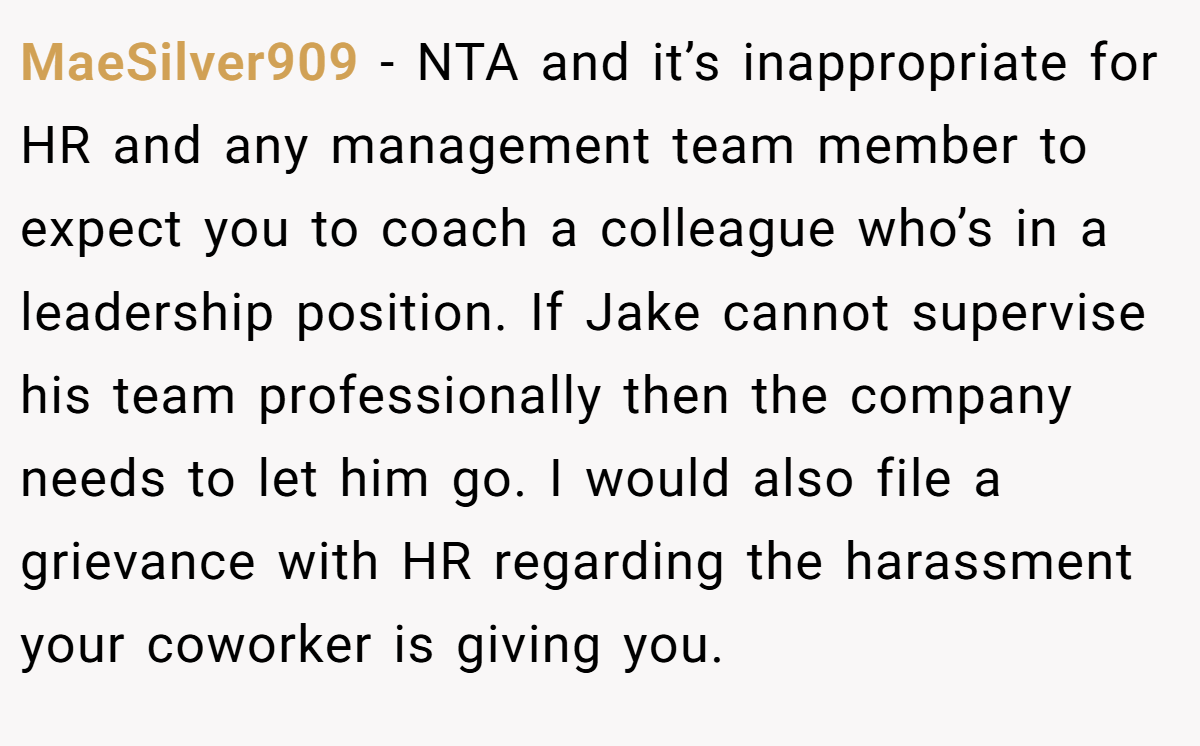 MaeSilver909 − NTA and it’s inappropriate for HR and any management team member to expect you to coach a colleague who’s in a leadership position. If Jake cannot supervise his team professionally then the company needs to let him go. I would also file a grievance with HR regarding the harassment your coworker is giving you.