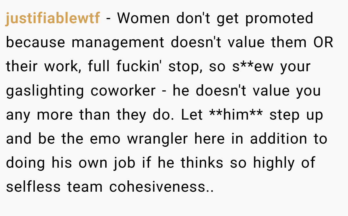 justifiablewtf − Women don't get promoted because management doesn't value them OR their work, full fuckin' stop, so s**ew your gaslighting coworker - he doesn't value you any more than they do. Let **him** step up and be the emo wrangler here in addition to doing his own job if he thinks so highly of selfless team cohesiveness..