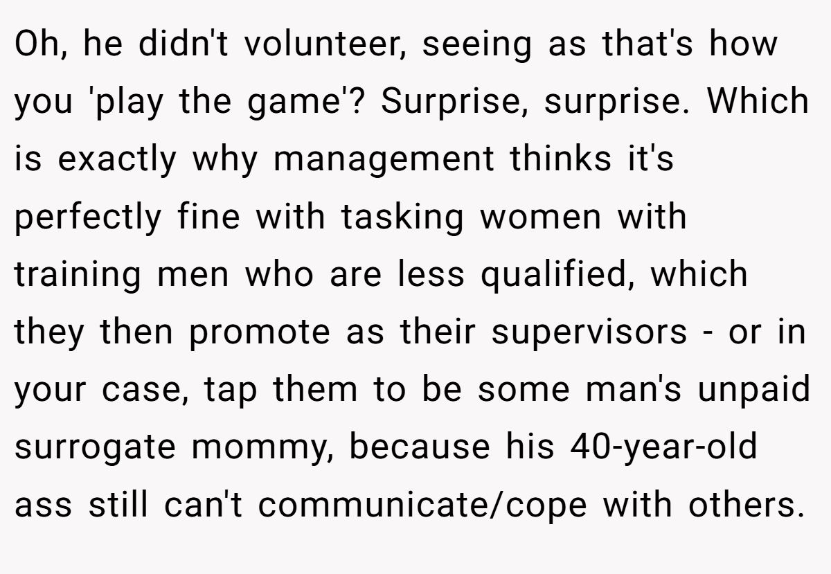 Oh, he didn't volunteer, seeing as that's how you 'play the game'? Surprise, surprise. Which is exactly why management thinks it's perfectly fine with tasking women with training men who are less qualified, which they then promote as their supervisors - or in your case, tap them to be some man's unpaid surrogate mommy, because his 40-year-old ass still can't communicate/cope with others.