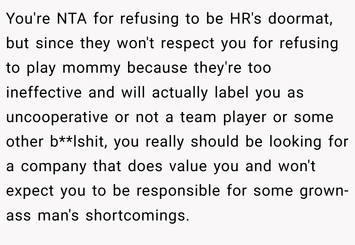 You're NTA for refusing to be HR's doormat, but since they won't respect you for refusing to play mommy because they're too ineffective and will actually label you as uncooperative or not a team player or some other b**lshit, you really should be looking for a company that does value you and won't expect you to be responsible for some grown-ass man's shortcomings.