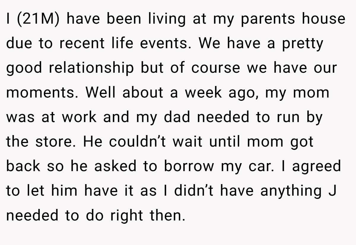I (21M) have been living at my parents house due to recent life events. We have a pretty good relationship but of course we have our moments. Well about a week ago, my mom was at work and my dad needed to run by the store. He couldn’t wait until mom got back so he asked to borrow my car. I agreed to let him have it as I didn’t have anything J needed to do right then.