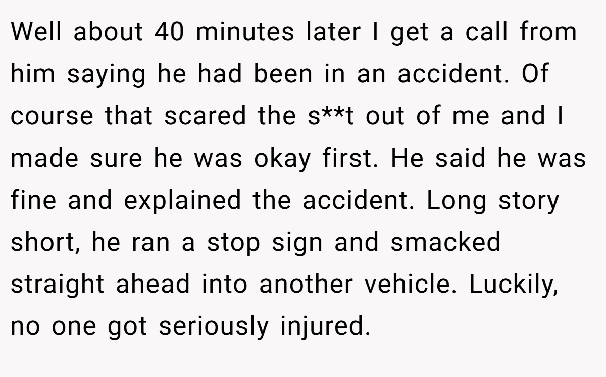 Well about 40 minutes later I get a call from him saying he had been in an accident. Of course that scared the s**t out of me and I made sure he was okay first. He said he was fine and explained the accident. Long story short, he ran a stop sign and smacked straight ahead into another vehicle. Luckily, no one got seriously injured.