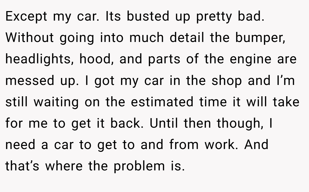 Except my car. Its busted up pretty bad. Without going into much detail the bumper, headlights, hood, and parts of the engine are messed up. I got my car in the shop and I’m still waiting on the estimated time it will take for me to get it back. Until then though, I need a car to get to and from work. And that’s where the problem is.