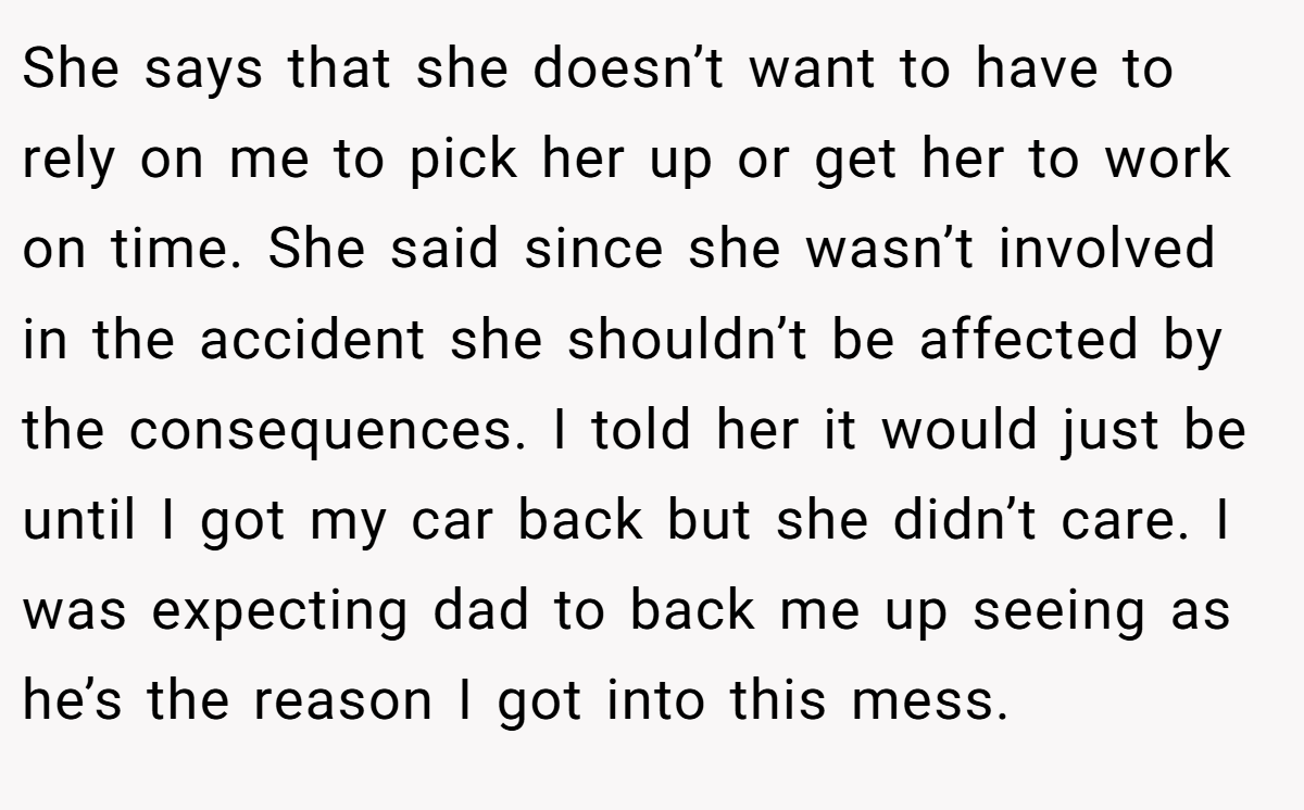 She says that she doesn’t want to have to rely on me to pick her up or get her to work on time. She said since she wasn’t involved in the accident she shouldn’t be affected by the consequences. I told her it would just be until I got my car back but she didn’t care. I was expecting dad to back me up seeing as he’s the reason I got into this mess.