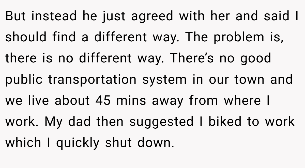 But instead he just agreed with her and said I should find a different way. The problem is, there is no different way. There’s no good public transportation system in our town and we live about 45 mins away from where I work. My dad then suggested I biked to work which I quickly shut down.