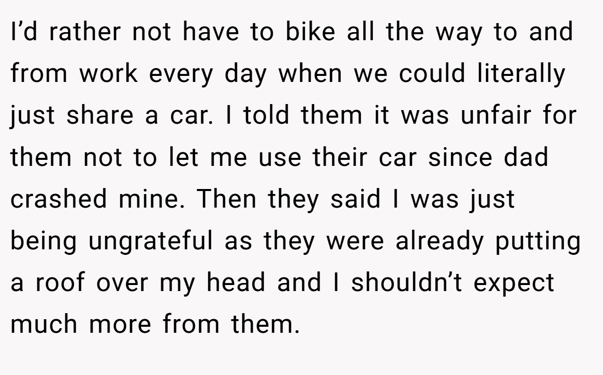 I’d rather not have to bike all the way to and from work every day when we could literally just share a car. I told them it was unfair for them not to let me use their car since dad crashed mine. Then they said I was just being ungrateful as they were already putting a roof over my head and I shouldn’t expect much more from them.