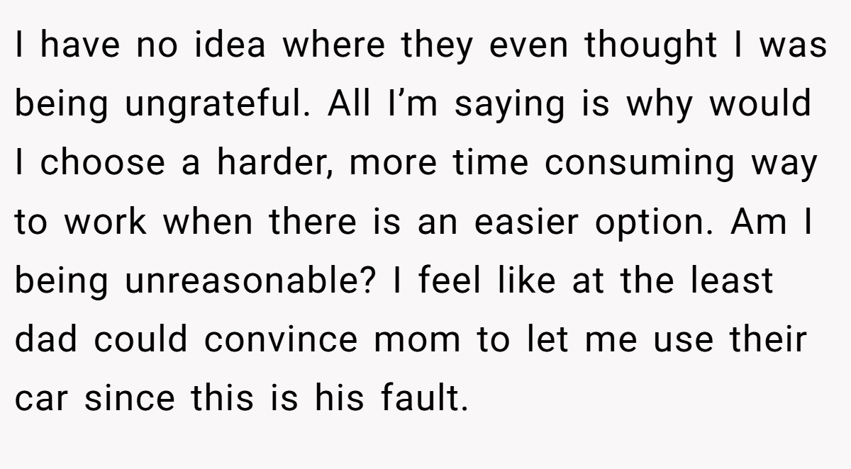 I have no idea where they even thought I was being ungrateful. All I’m saying is why would I choose a harder, more time consuming way to work when there is an easier option. Am I being unreasonable? I feel like at the least dad could convince mom to let me use their car since this is his fault.