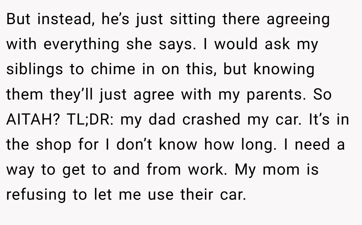 But instead, he’s just sitting there agreeing with everything she says. I would ask my siblings to chime in on this, but knowing them they’ll just agree with my parents. So AITAH? TL;DR: my dad crashed my car. It’s in the shop for I don’t know how long. I need a way to get to and from work. My mom is refusing to let me use their car.