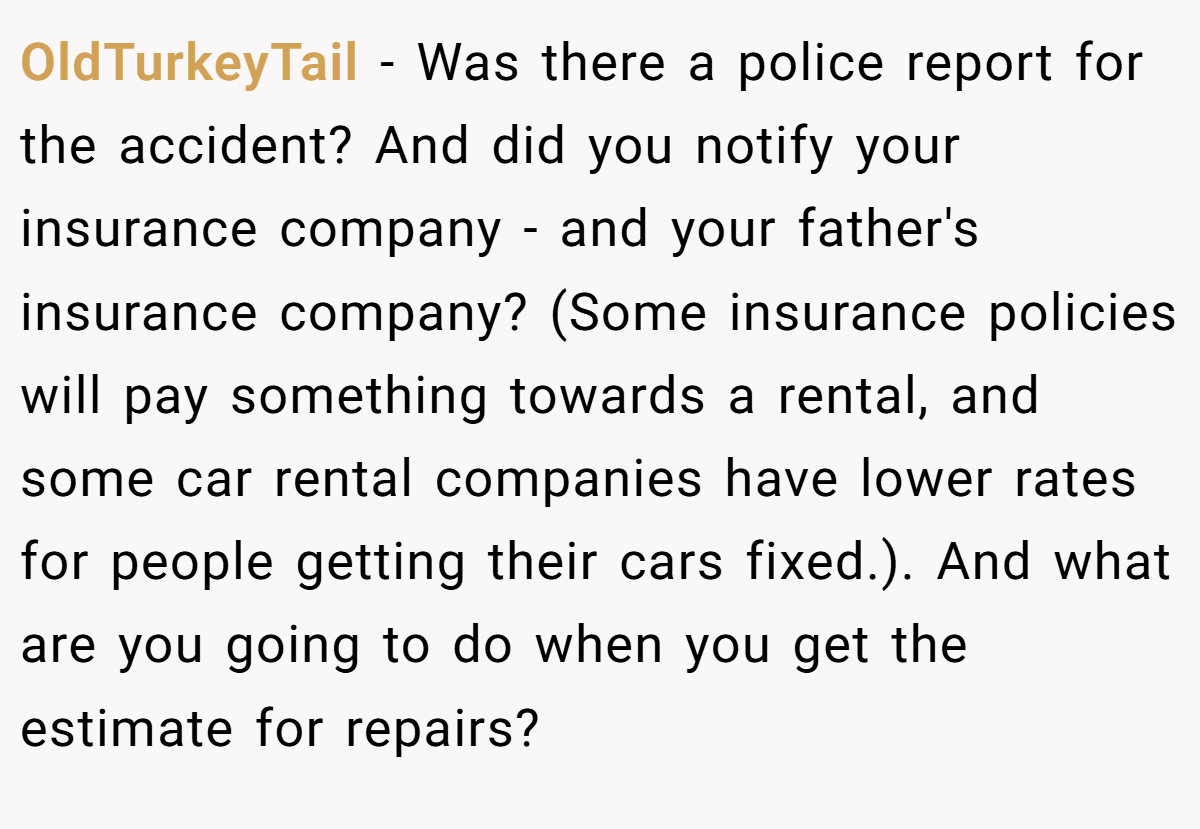 OldTurkeyTail − Was there a police report for the accident? And did you notify your insurance company - and your father's insurance company? (Some insurance policies will pay something towards a rental, and some car rental companies have lower rates for people getting their cars fixed.). And what are you going to do when you get the estimate for repairs?