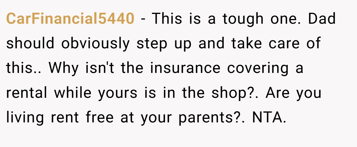 CarFinancial5440 − This is a tough one. Dad should obviously step up and take care of this.. Why isn't the insurance covering a rental while yours is in the shop?. Are you living rent free at your parents?. NTA.