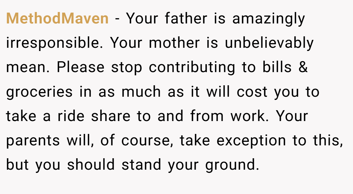 MethodMaven − Your father is amazingly irresponsible. Your mother is unbelievably mean. Please stop contributing to bills & groceries in as much as it will cost you to take a ride share to and from work. Your parents will, of course, take exception to this, but you should stand your ground.
