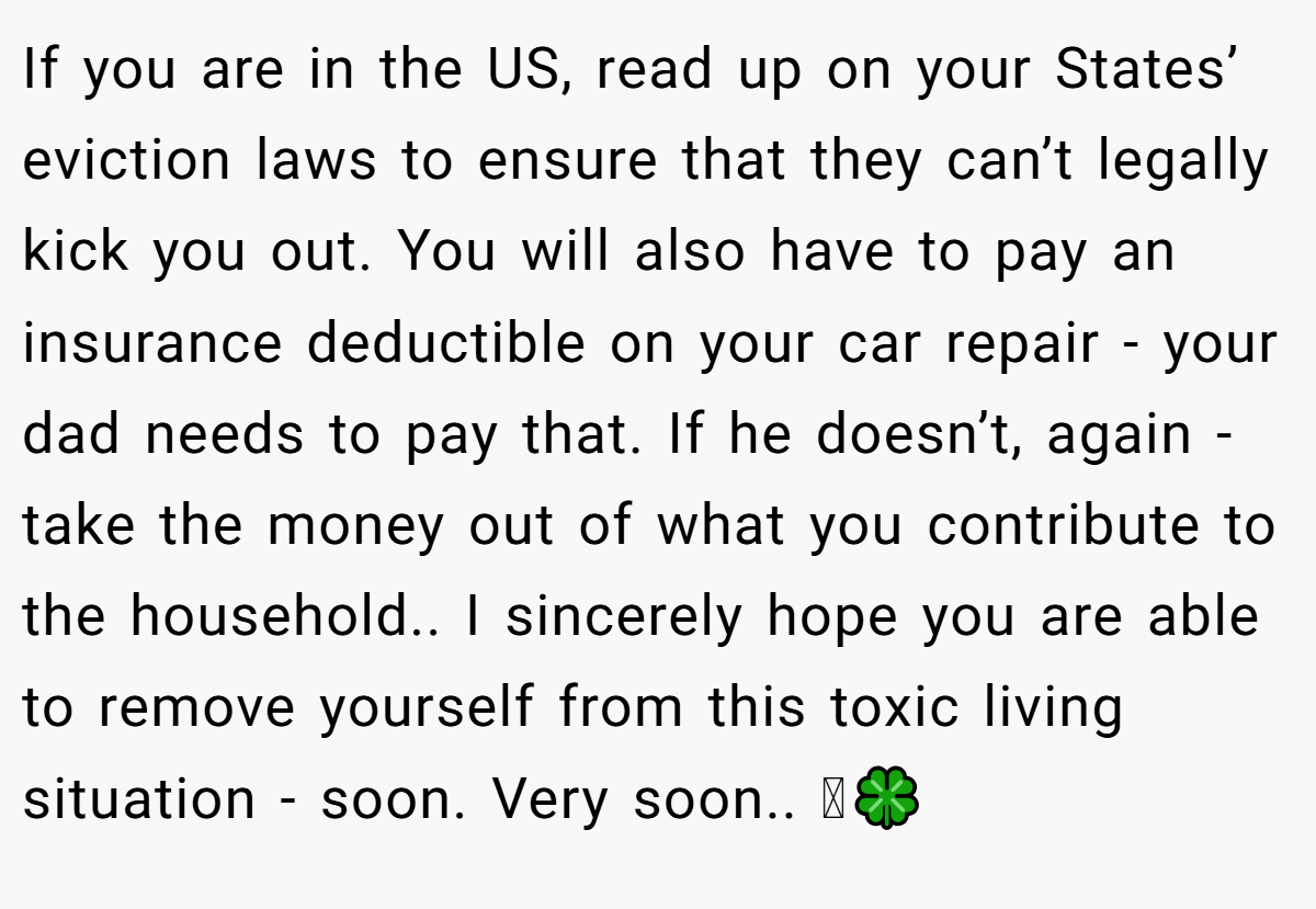 If you are in the US, read up on your States’ eviction laws to ensure that they can’t legally kick you out. You will also have to pay an insurance deductible on your car repair - your dad needs to pay that. If he doesn’t, again - take the money out of what you contribute to the household.. I sincerely hope you are able to remove yourself from this toxic living situation - soon. Very soon.. 🫶🍀