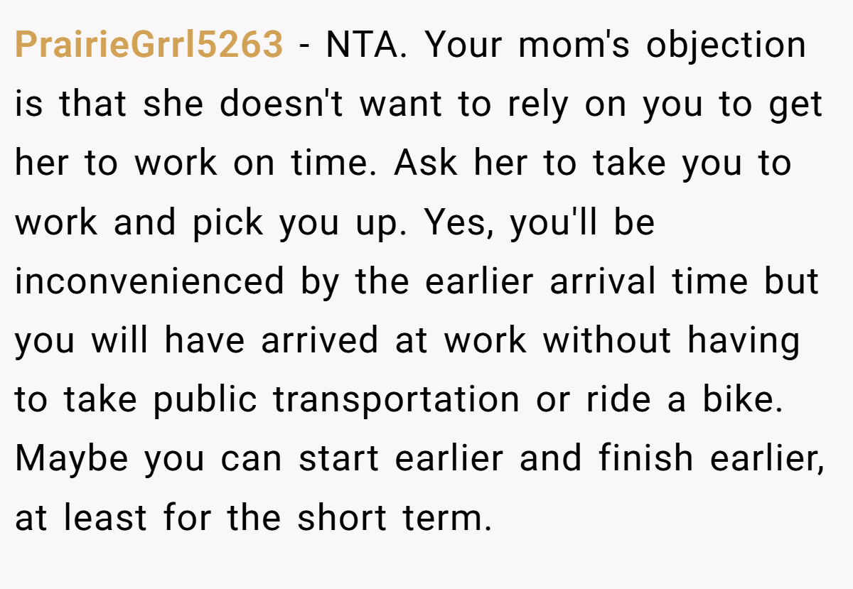 PrairieGrrl5263 − NTA. Your mom's objection is that she doesn't want to rely on you to get her to work on time. Ask her to take you to work and pick you up. Yes, you'll be inconvenienced by the earlier arrival time but you will have arrived at work without having to take public transportation or ride a bike. Maybe you can start earlier and finish earlier, at least for the short term.