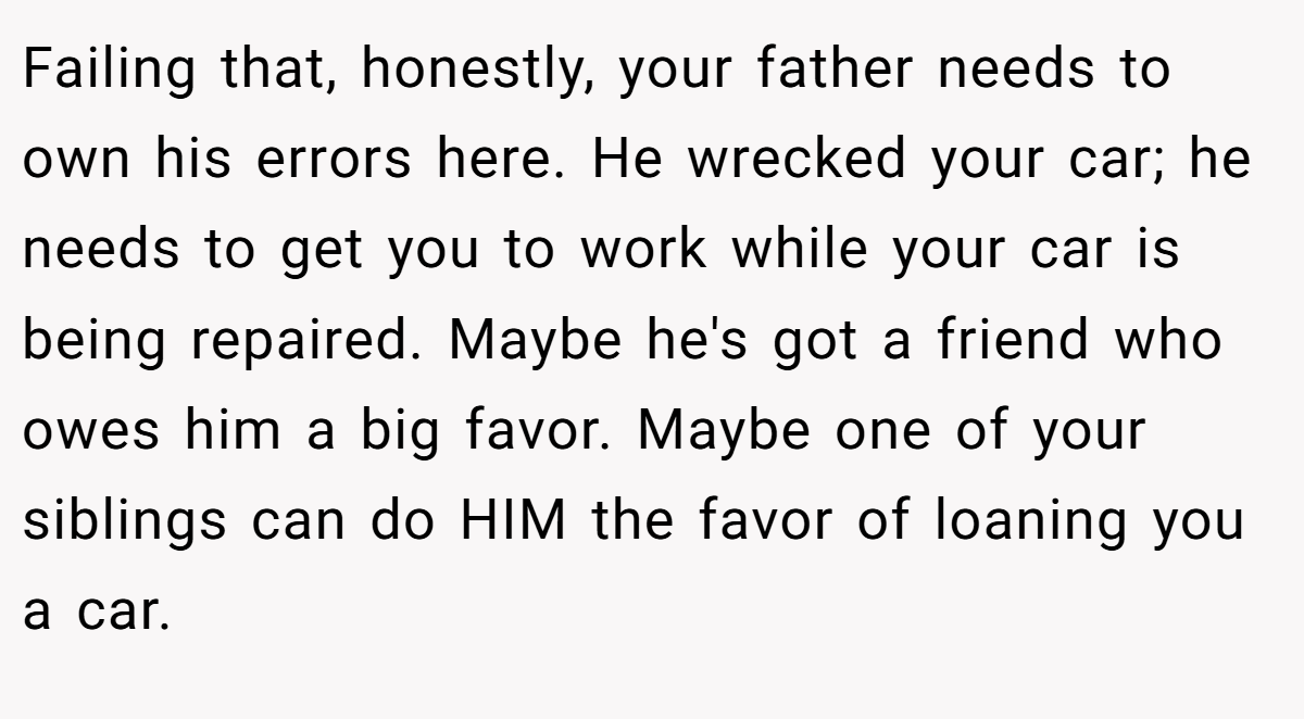 Failing that, honestly, your father needs to own his errors here. He wrecked your car; he needs to get you to work while your car is being repaired. Maybe he's got a friend who owes him a big favor. Maybe one of your siblings can do HIM the favor of loaning you a car.
