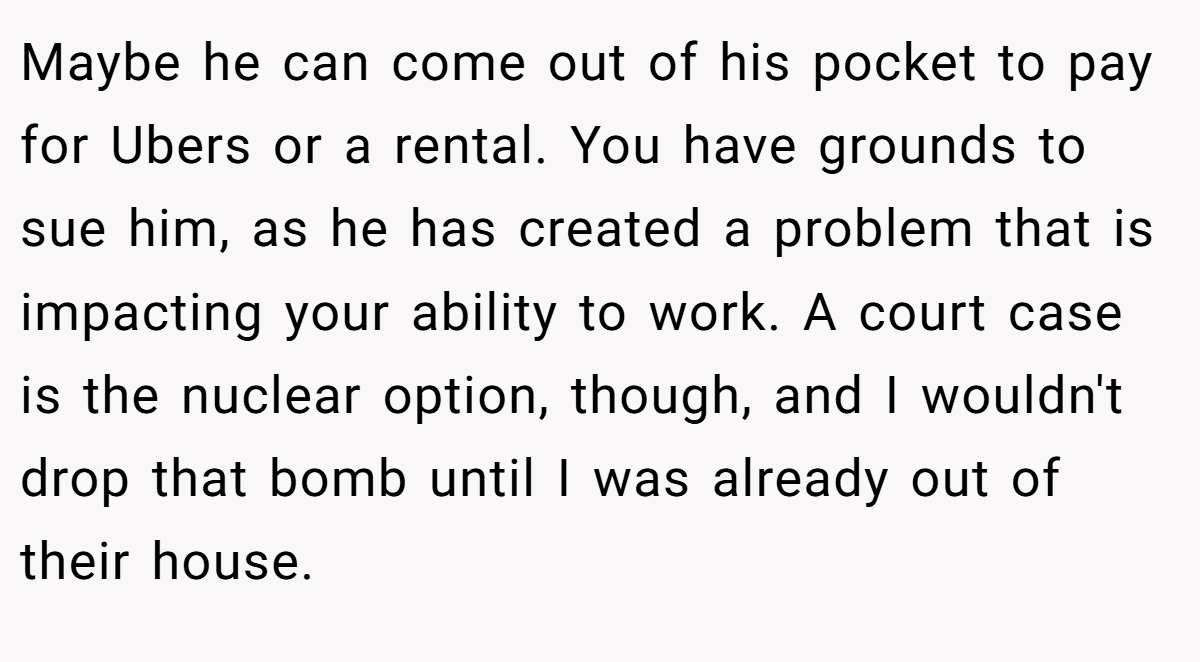 Maybe he can come out of his pocket to pay for Ubers or a rental. You have grounds to sue him, as he has created a problem that is impacting your ability to work. A court case is the nuclear option, though, and I wouldn't drop that bomb until I was already out of their house.