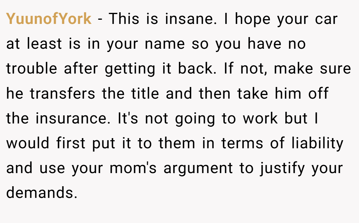 YuunofYork − This is insane. I hope your car at least is in your name so you have no trouble after getting it back. If not, make sure he transfers the title and then take him off the insurance. It's not going to work but I would first put it to them in terms of liability and use your mom's argument to justify your demands.