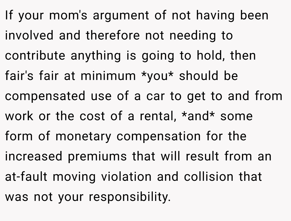 If your mom's argument of not having been involved and therefore not needing to contribute anything is going to hold, then fair's fair at minimum *you* should be compensated use of a car to get to and from work or the cost of a rental, *and* some form of monetary compensation for the increased premiums that will result from an at-fault moving violation and collision that was not your responsibility.