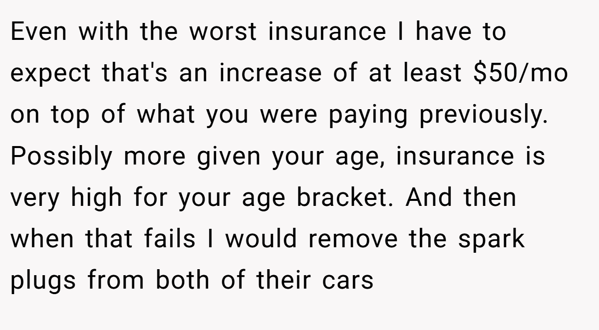 Even with the worst insurance I have to expect that's an increase of at least $50/mo on top of what you were paying previously. Possibly more given your age, insurance is very high for your age bracket. And then when that fails I would remove the spark plugs from both of their cars