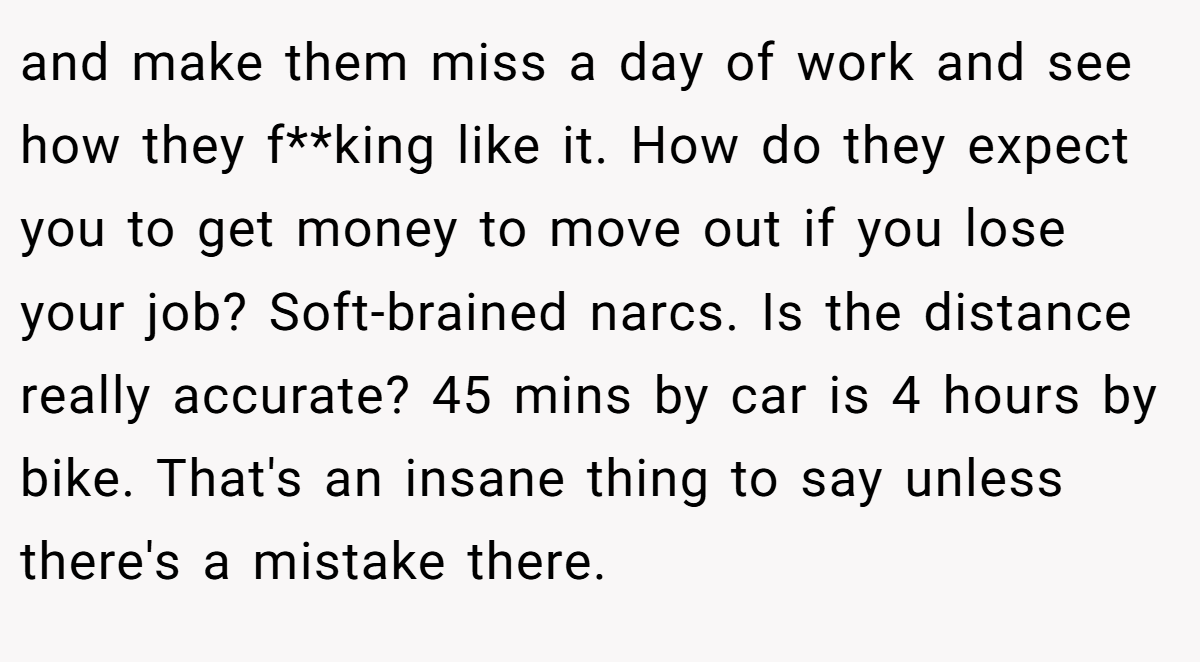 and make them miss a day of work and see how they f**king like it. How do they expect you to get money to move out if you lose your job? Soft-brained narcs. Is the distance really accurate? 45 mins by car is 4 hours by bike. That's an insane thing to say unless there's a mistake there.