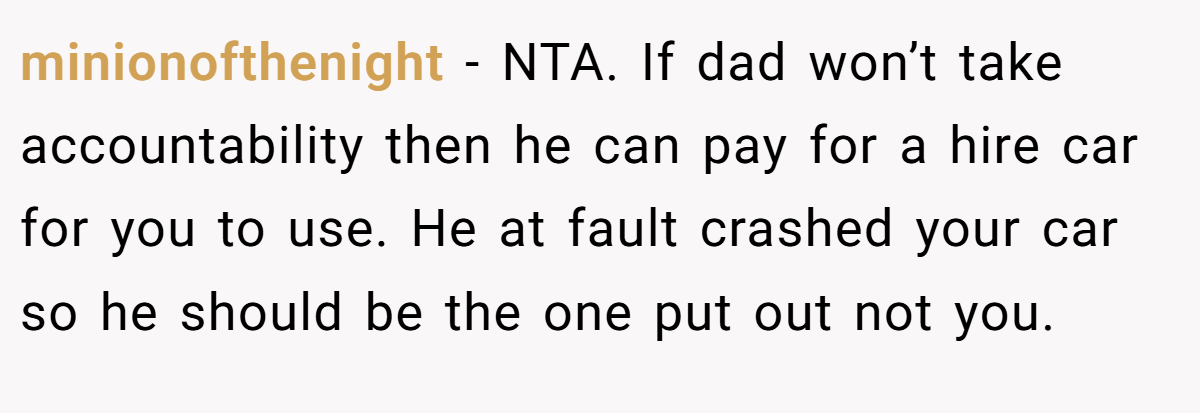 minionofthenight − NTA. If dad won’t take accountability then he can pay for a hire car for you to use. He at fault crashed your car so he should be the one put out not you.