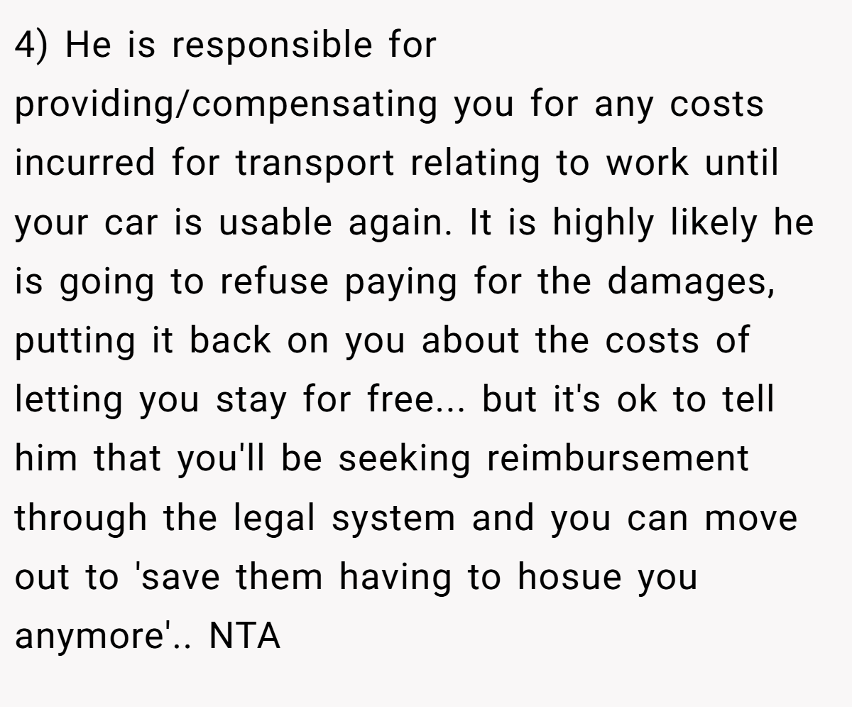 4) He is responsible for providing/compensating you for any costs incurred for transport relating to work until your car is usable again. It is highly likely he is going to refuse paying for the damages, putting it back on you about the costs of letting you stay for free... but it's ok to tell him that you'll be seeking reimbursement through the legal system and you can move out to 'save them having to hosue you anymore'.. NTA