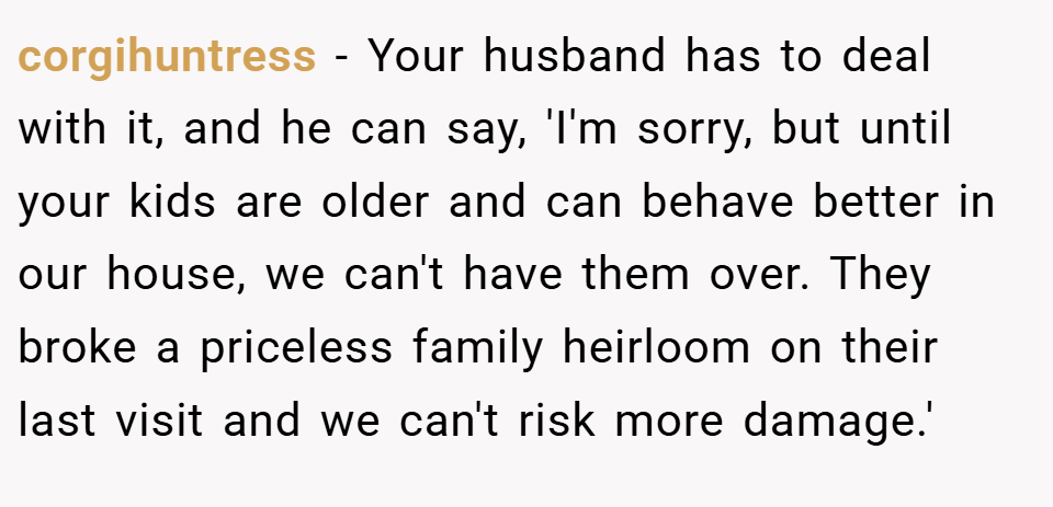 corgihuntress − Your husband has to deal with it, and he can say, 'I'm sorry, but until your kids are older and can behave better in our house, we can't have them over. They broke a priceless family heirloom on their last visit and we can't risk more damage.'
