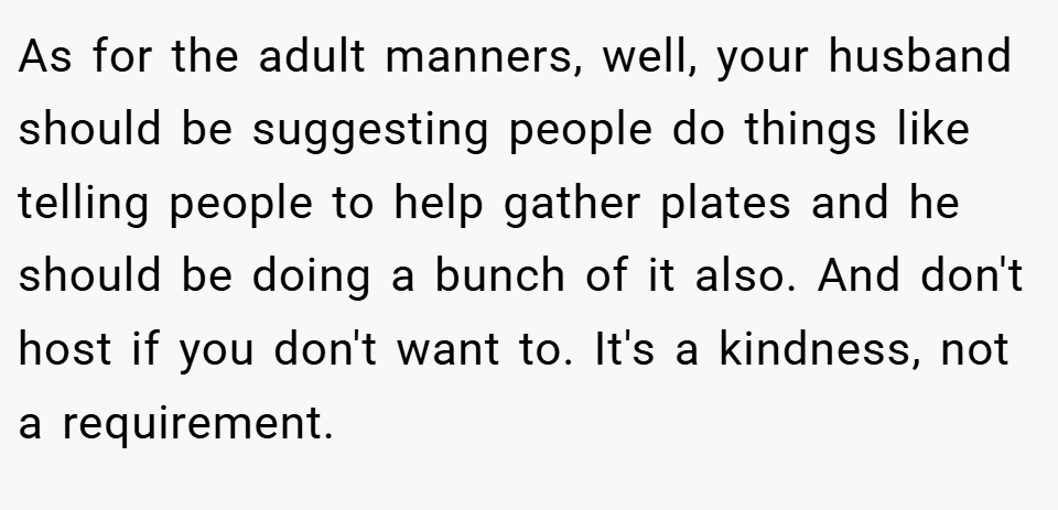 As for the adult manners, well, your husband should be suggesting people do things like telling people to help gather plates and he should be doing a bunch of it also. And don't host if you don't want to. It's a kindness, not a requirement.