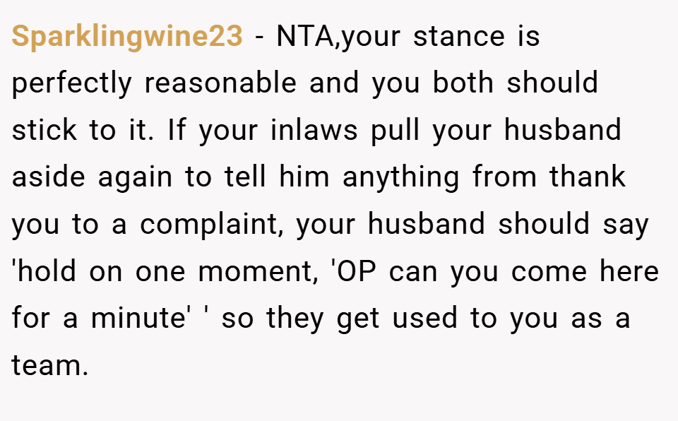 Sparklingwine23 − NTA,your stance is perfectly reasonable and you both should stick to it. If your inlaws pull your husband aside again to tell him anything from thank you to a complaint, your husband should say 'hold on one moment, 'OP can you come here for a minute' ' so they get used to you as a team.