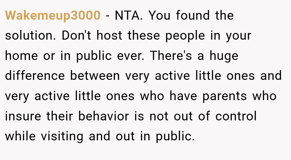 Wakemeup3000 − NTA. You found the solution. Don't host these people in your home or in public ever. There's a huge difference between very active little ones and very active little ones who have parents who insure their behavior is not out of control while visiting and out in public.